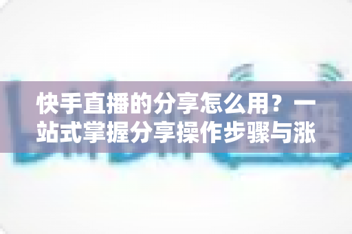 快手直播的分享怎么用？一站式掌握分享操作步骤与涨粉实战技巧