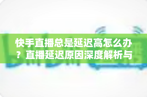快手直播总是延迟高怎么办?直播延迟原因深度解析与实用优化技巧全指南 快手直播总是延迟高怎么办?直播延迟原因深度解析与实用优化技巧全指南