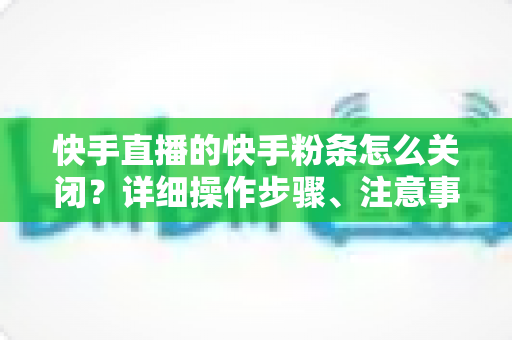 快手直播的快手粉条怎么关闭?详细操作步骤、注意事项与常见问题一站式指南 快手直播的快手粉条怎么关闭?详细操作步骤、注意事项与常见问题一站式指南