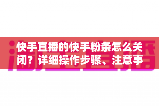 快手直播的快手粉条怎么关闭?详细操作步骤、注意事项与常见问题一站式指南 快手直播的快手粉条怎么关闭?详细操作步骤、注意事项与常见问题一站式指南