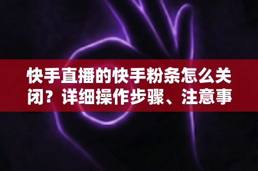 快手直播的快手粉条怎么关闭？详细操作步骤、注意事项与常见问题一站式指南