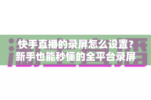 快手直播的录屏怎么设置？新手也能秒懂的全平台录屏设置实用指南