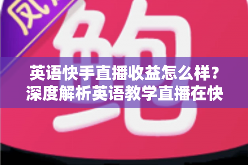 英语快手直播收益怎么样？深度解析英语教学直播在快手的真实赚钱潜力与变现路径