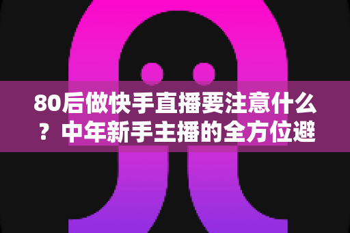 80后做快手直播要注意什么？中年新手主播的全方位避坑指南