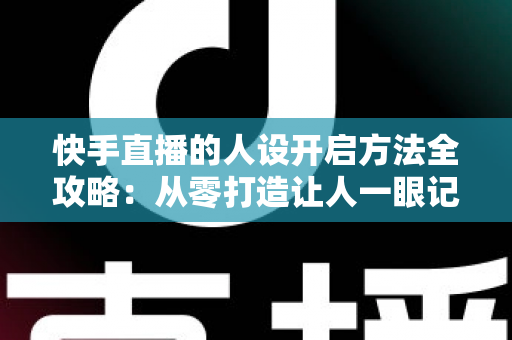 快手直播的人设开启方法全攻略：从零打造让人一眼记住的高人气直播间
