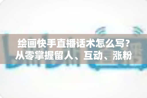 绘画快手直播话术怎么写?从零掌握留人、互动、涨粉、转化的完整话术实战指南 绘画快手直播话术怎么写?从零掌握留人、互动、涨粉、转化的完整话术实战指南