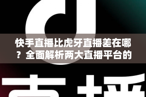快手直播比虎牙直播差在哪？全面解析两大直播平台的核心差距与选择指南