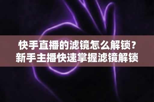 快手直播的滤镜怎么解锁?新手主播快速掌握滤镜解锁与美颜特效使用全攻略 快手直播的滤镜怎么解锁?新手主播快速掌握滤镜解锁与美颜特效使用全攻略