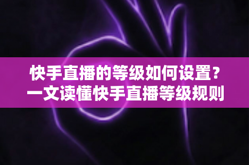 快手直播的等级如何设置?一文读懂快手直播等级规则与快速升级全攻略 快手直播的等级如何设置?一文读懂快手直播等级规则与快速升级全攻略