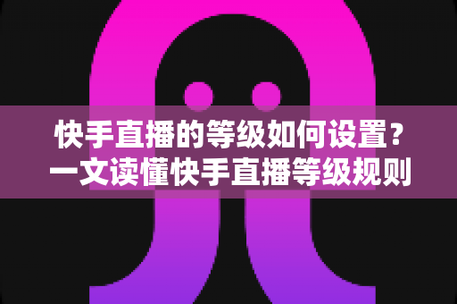 快手直播的等级如何设置?一文读懂快手直播等级规则与快速升级全攻略 快手直播的等级如何设置?一文读懂快手直播等级规则与快速升级全攻略