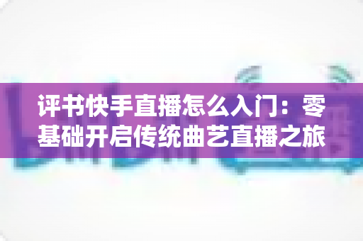 评书快手直播怎么入门：零基础开启传统曲艺直播之旅的完整指南
