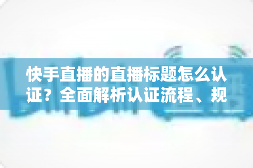 快手直播的直播标题怎么认证?全面解析认证流程、规范要求与优化技巧 快手直播的直播标题怎么认证?全面解析认证流程、规范要求与优化技巧