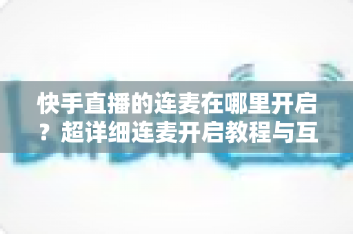 快手直播的连麦在哪里开启?超详细连麦开启教程与互动技巧全解析 快手直播的连麦在哪里开启?超详细连麦开启教程与互动技巧全解析