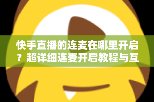 快手直播的连麦在哪里开启?超详细连麦开启教程与互动技巧全解析 快手直播的连麦在哪里开启?超详细连麦开启教程与互动技巧全解析