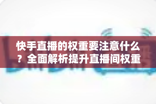 快手直播的权重要注意什么？全面解析提升直播间权重的核心要点与实战策略
