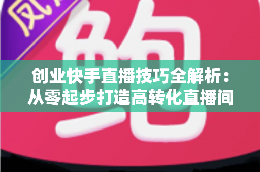 创业快手直播技巧全解析：从零起步打造高转化直播间实战指南
