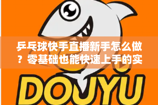乒乓球快手直播新手怎么做？零基础也能快速上手的实战指南