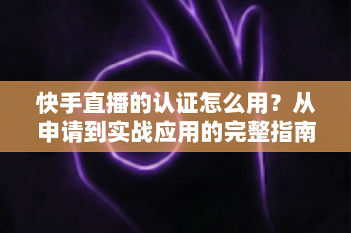 快手直播的认证怎么用?从申请到实战应用的完整指南 快手直播的认证怎么用?从申请到实战应用的完整指南