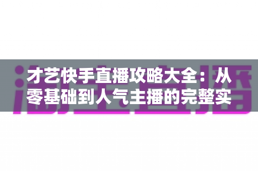 才艺快手直播攻略大全:从零基础到人气主播的完整实战指南 才艺快手直播攻略大全:从零基础到人气主播的完整实战指南