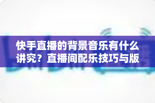 快手直播的背景音乐有什么讲究？直播间配乐技巧与版权避坑全攻略