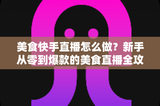 美食快手直播怎么做？新手从零到爆款的美食直播全攻略，看这篇就够了！