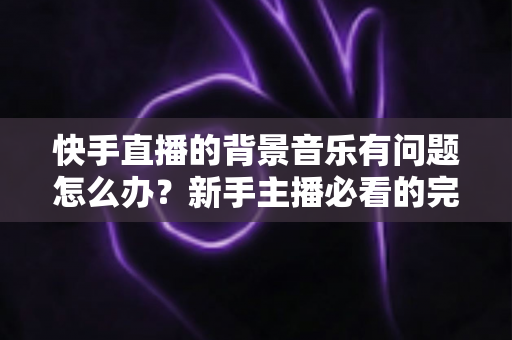 快手直播的背景音乐有问题怎么办？新手主播必看的完整解决方案与实用技巧