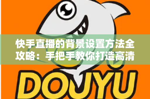 快手直播的背景设置方法全攻略：手把手教你打造高清吸粉的专业直播间