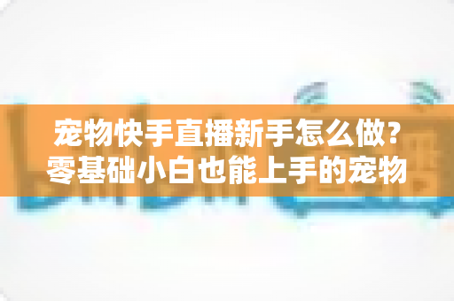 宠物快手直播新手怎么做?零基础小白也能上手的宠物直播变现全攻略 宠物快手直播新手怎么做?零基础小白也能上手的宠物直播变现全攻略