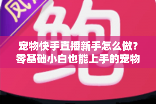 宠物快手直播新手怎么做？零基础小白也能上手的宠物直播变现全攻略