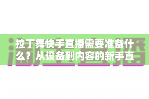 拉丁舞快手直播需要准备什么？从设备到内容的新手直播全攻略