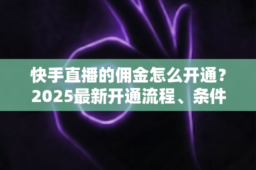 快手直播的佣金怎么开通？2025最新开通流程、条件与变现攻略全解析
