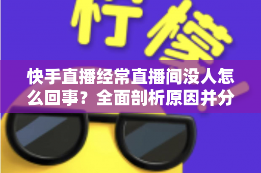 快手直播经常直播间没人怎么回事？全面剖析原因并分享实用提升人气的方法