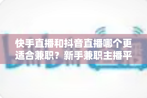 快手直播和抖音直播哪个更适合兼职？新手兼职主播平台选择全解析