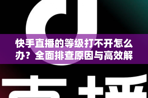 快手直播的等级打不开怎么办?全面排查原因与高效解决方法一站式指南 快手直播的等级打不开怎么办?全面排查原因与高效解决方法一站式指南