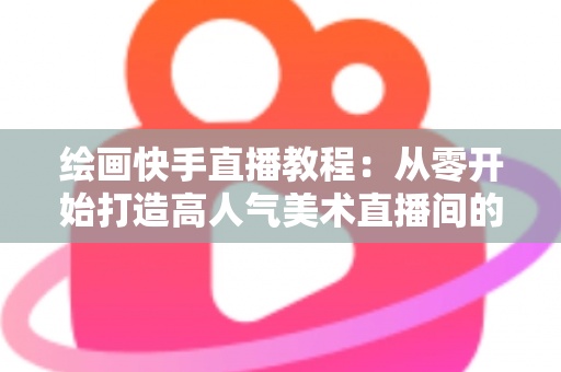 绘画快手直播教程：从零开始打造高人气美术直播间的完整指南