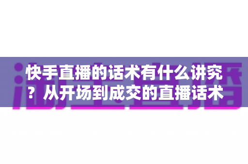 快手直播的话术有什么讲究？从开场到成交的直播话术全攻略