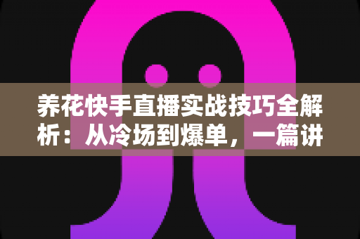养花快手直播实战技巧全解析：从冷场到爆单，一篇讲透花卉直播的门道