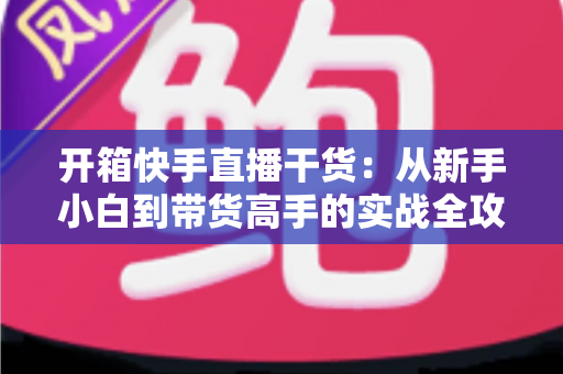 开箱快手直播干货:从新手小白到带货高手的实战全攻略 开箱快手直播干货:从新手小白到带货高手的实战全攻略