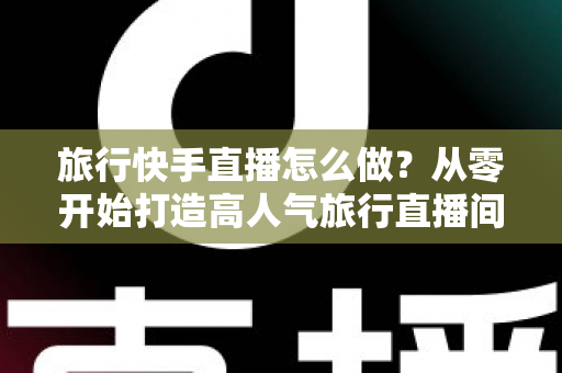 旅行快手直播怎么做？从零开始打造高人气旅行直播间的完整指南