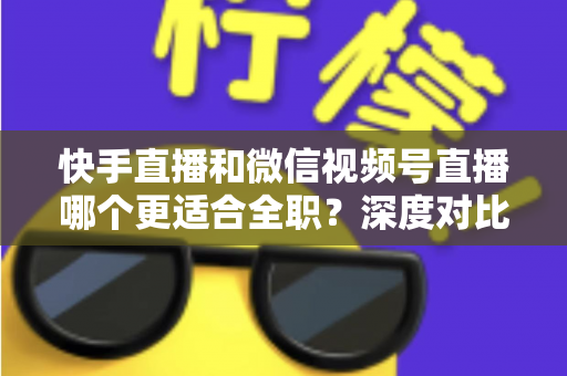 快手直播和微信视频号直播哪个更适合全职？深度对比分析帮你找到最优答案