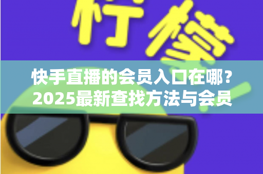 快手直播的会员入口在哪?2025最新查找方法与会员权益一站式指南 快手直播的会员入口在哪?2025最新查找方法与会员权益一站式指南