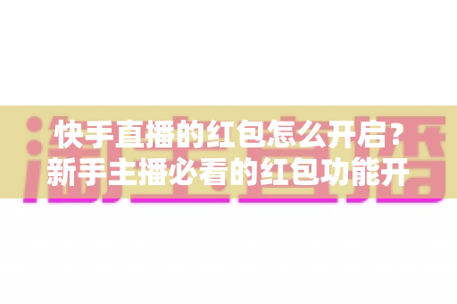 快手直播的红包怎么开启？新手主播必看的红包功能开启教程与人气提升实战指南