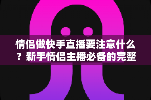 情侣做快手直播要注意什么?新手情侣主播必备的完整攻略与避坑指南 情侣做快手直播要注意什么?新手情侣主播必备的完整攻略与避坑指南