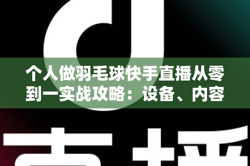 个人做羽毛球快手直播从零到一实战攻略：设备、内容、涨粉与变现全解析