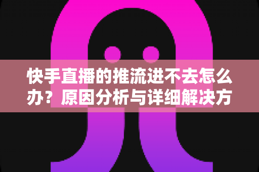 快手直播的推流进不去怎么办？原因分析与详细解决方案大全