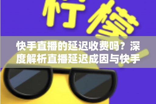 快手直播的延迟收费吗？深度解析直播延迟成因与快手平台收费规则全指南