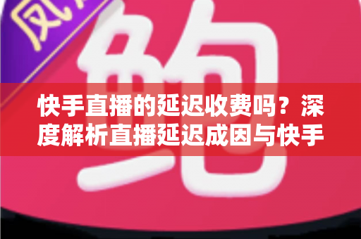 快手直播的延迟收费吗？深度解析直播延迟成因与快手平台收费规则全指南