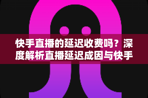 快手直播的延迟收费吗？深度解析直播延迟成因与快手平台收费规则全指南