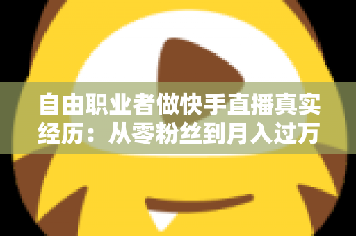 自由职业者做快手直播真实经历：从零粉丝到月入过万，我的转型之路与实战干货全记录
