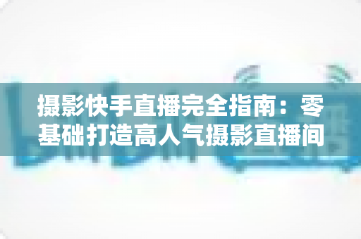 摄影快手直播完全指南:零基础打造高人气摄影直播间的实战秘籍 摄影快手直播完全指南:零基础打造高人气摄影直播间的实战秘籍